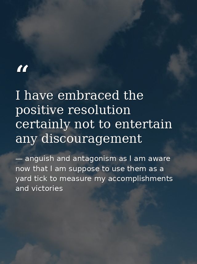 I have embraced the positive resolution certainly not to entertain any discouragement — anguish and antagonism as I am aware now that I am suppose to use them as a yard tick to measure my accomplishments and victories