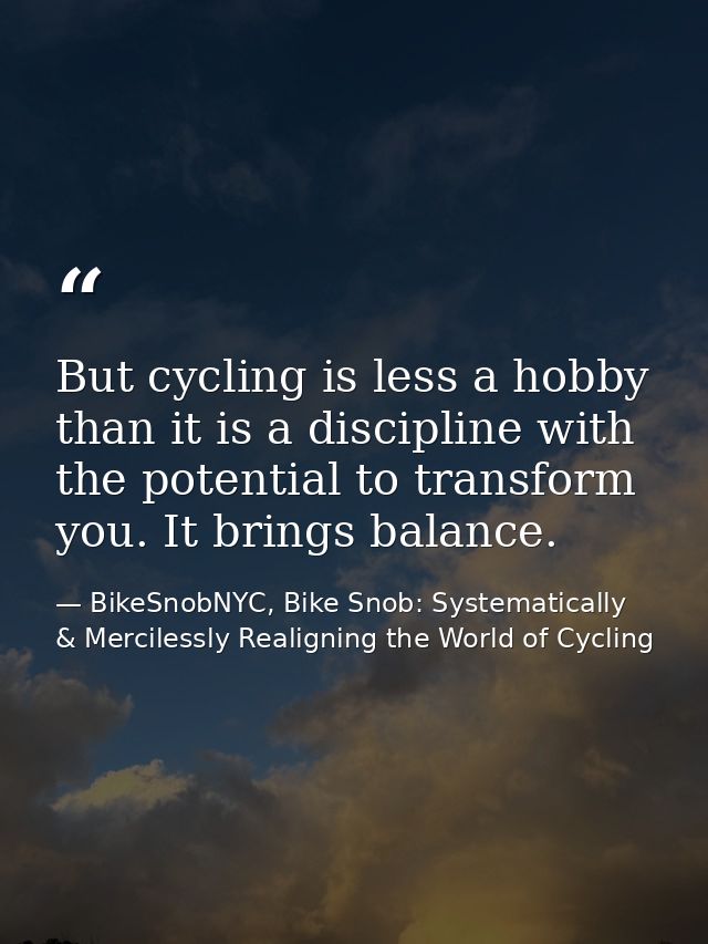 But cycling is less a hobby than it is a discipline with the potential to transform you. It brings balance. — BikeSnobNYC, Bike Snob: Systematically & Mercilessly Realigning the World of Cycling