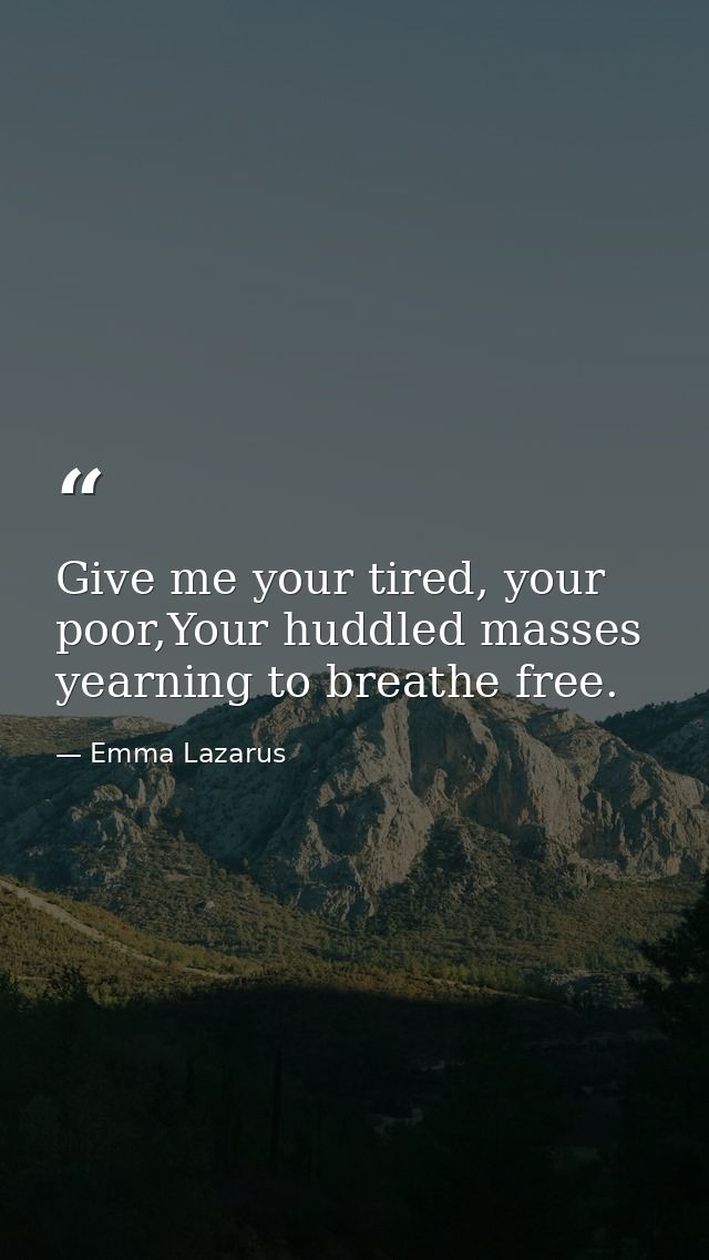 Give me your tired, your poor,Your huddled masses yearning to breathe free. — Emma Lazarus