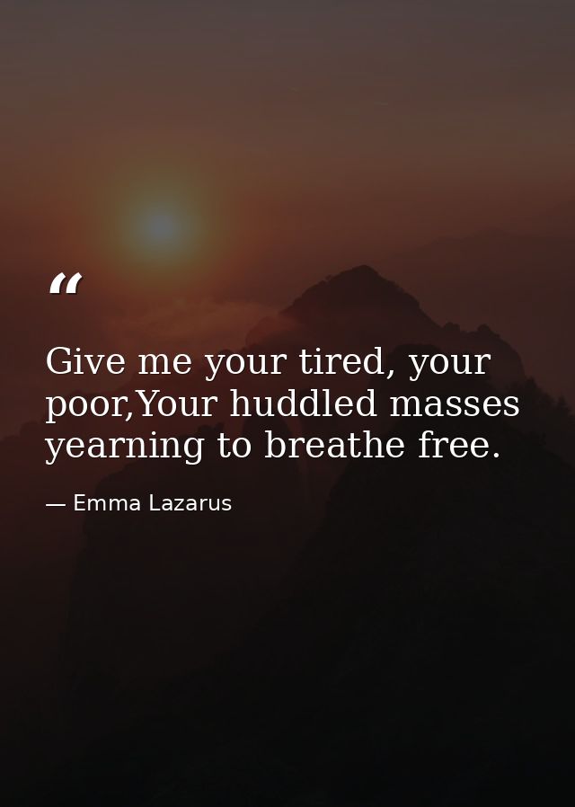 Give me your tired, your poor,Your huddled masses yearning to breathe free. — Emma Lazarus