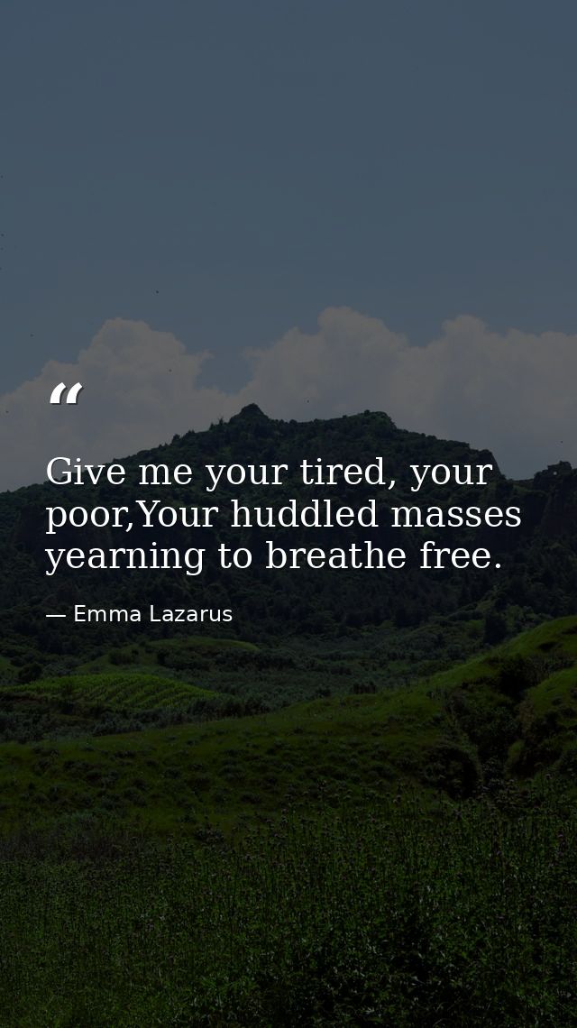 Give me your tired, your poor,Your huddled masses yearning to breathe free. — Emma Lazarus