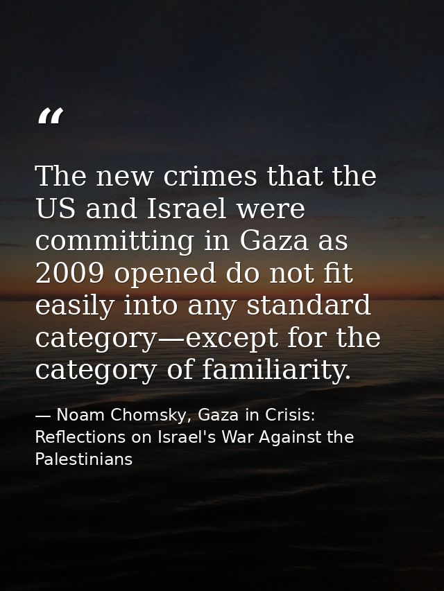 The new crimes that the US and Israel were committing in Gaza as 2009 opened do not fit easily into any standard categor — Noam Chomsky, Gaza in Crisis: Reflections on Israel's War Against the Palestinians