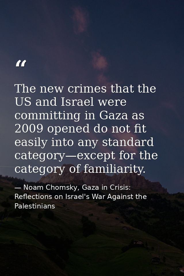 The new crimes that the US and Israel were committing in Gaza as 2009 opened do not fit easily into any standard categor — Noam Chomsky, Gaza in Crisis: Reflections on Israel's War Against the Palestinians