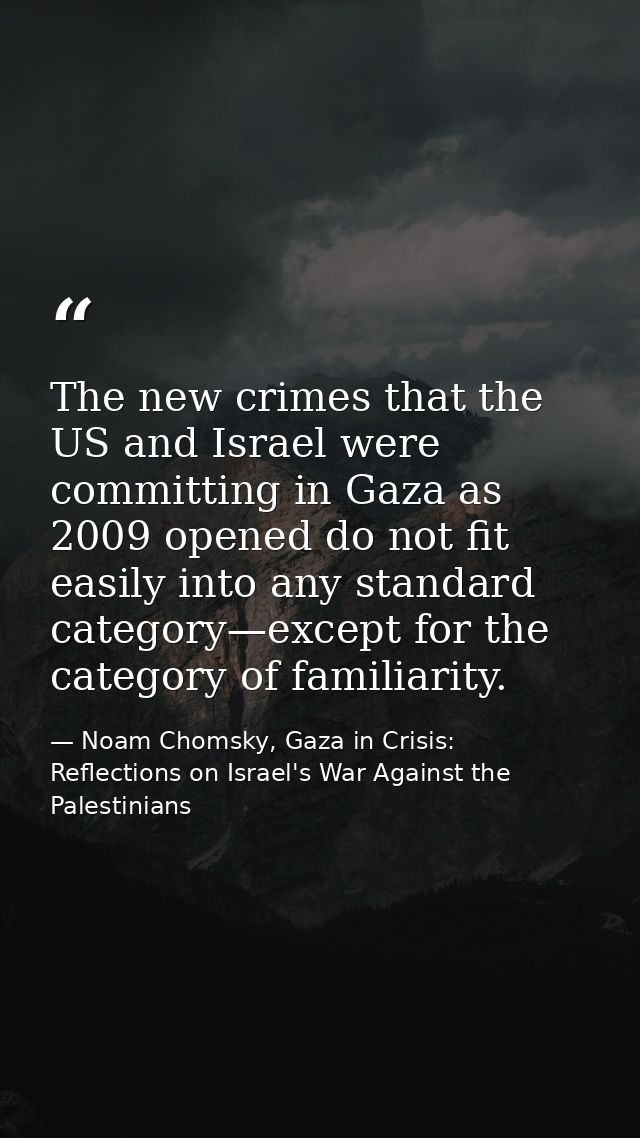 The new crimes that the US and Israel were committing in Gaza as 2009 opened do not fit easily into any standard categor — Noam Chomsky, Gaza in Crisis: Reflections on Israel's War Against the Palestinians