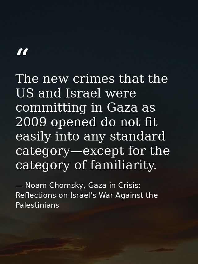 The new crimes that the US and Israel were committing in Gaza as 2009 opened do not fit easily into any standard categor — Noam Chomsky, Gaza in Crisis: Reflections on Israel's War Against the Palestinians
