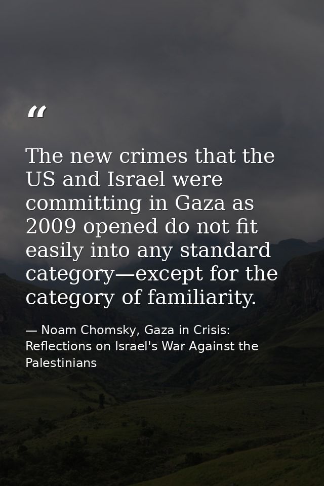 The new crimes that the US and Israel were committing in Gaza as 2009 opened do not fit easily into any standard categor — Noam Chomsky, Gaza in Crisis: Reflections on Israel's War Against the Palestinians
