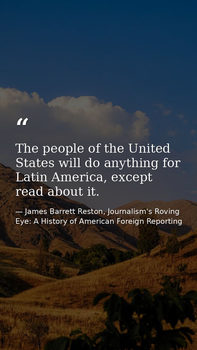 The people of the United States will do anything for Latin America, except read about it. — James Barrett Reston, Journalism's Roving Eye: A History of American Foreign Reporting