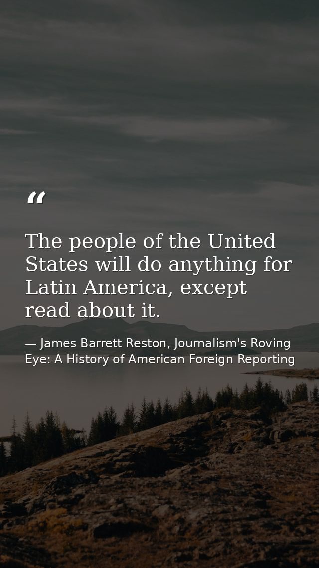 The people of the United States will do anything for Latin America, except read about it. — James Barrett Reston, Journalism's Roving Eye: A History of American Foreign Reporting