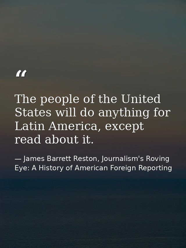 The people of the United States will do anything for Latin America, except read about it. — James Barrett Reston, Journalism's Roving Eye: A History of American Foreign Reporting