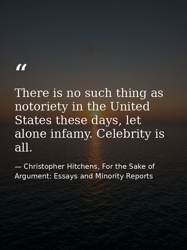 There is no such thing as notoriety in the United States these days, let alone infamy. Celebrity is all. — Christopher Hitchens, For the Sake of Argument: Essays and Minority Reports