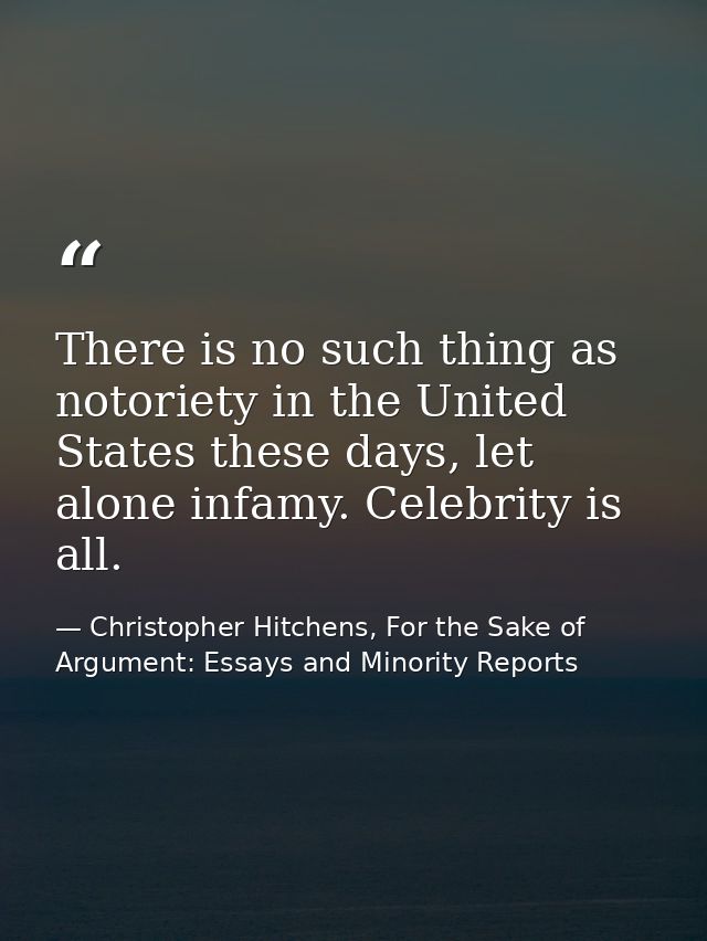 There is no such thing as notoriety in the United States these days, let alone infamy. Celebrity is all. — Christopher Hitchens, For the Sake of Argument: Essays and Minority Reports