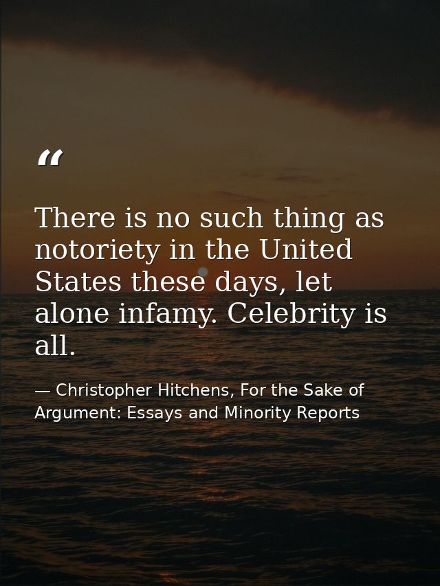 There is no such thing as notoriety in the United States these days, let alone infamy. Celebrity is all. — Christopher Hitchens, For the Sake of Argument: Essays and Minority Reports