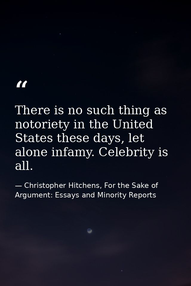 There is no such thing as notoriety in the United States these days, let alone infamy. Celebrity is all. — Christopher Hitchens, For the Sake of Argument: Essays and Minority Reports