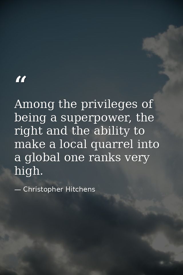 Among the privileges of being a superpower, the right and the ability to make a local quarrel into a global one ranks ve — Christopher Hitchens