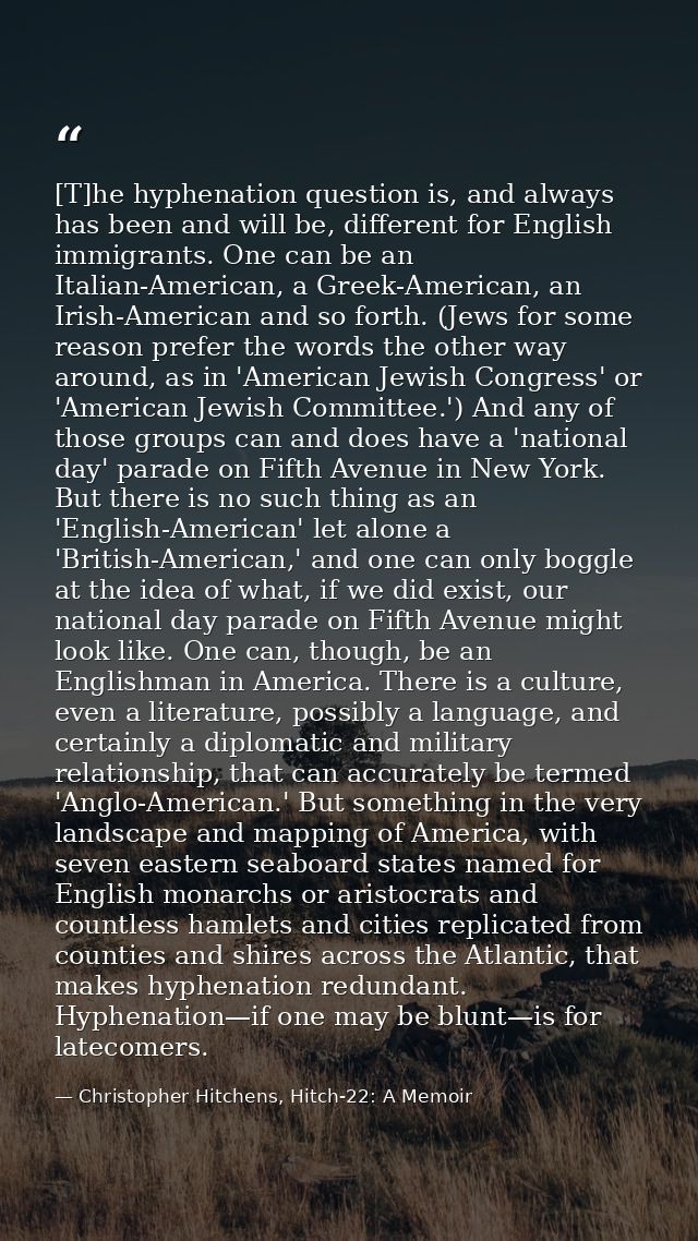 [T]he hyphenation question is, and always has been and will be, different for English immigrants. One can be an Italian- — Christopher Hitchens, Hitch-22: A Memoir