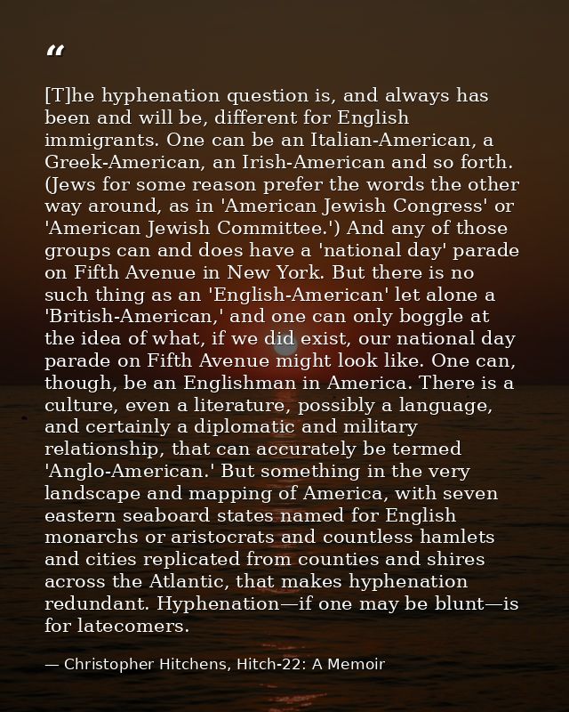 [T]he hyphenation question is, and always has been and will be, different for English immigrants. One can be an Italian- — Christopher Hitchens, Hitch-22: A Memoir