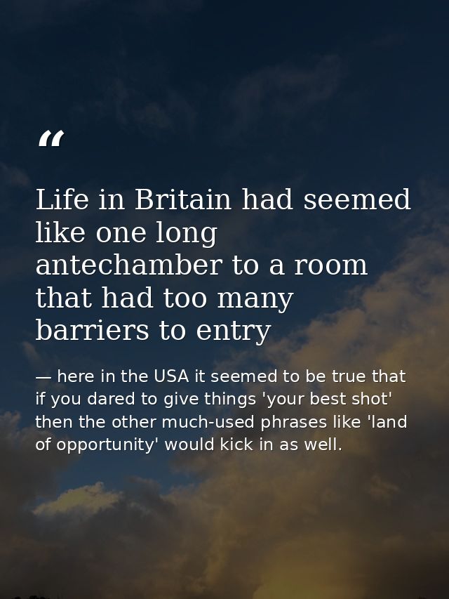 Life in Britain had seemed like one long antechamber to a room that had too many barriers to entry — here in the USA it seemed to be true that if you dared to give things 'your best shot' then the other much-used phrases like 'land of opportunity' would kick in as well.