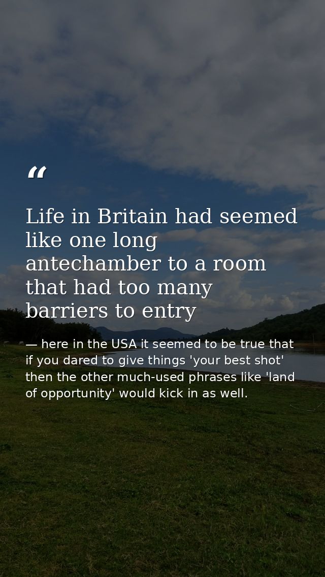 Life in Britain had seemed like one long antechamber to a room that had too many barriers to entry — here in the USA it seemed to be true that if you dared to give things 'your best shot' then the other much-used phrases like 'land of opportunity' would kick in as well.