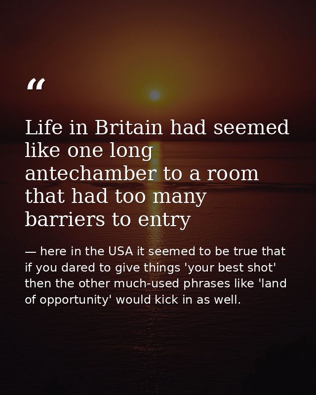 Life in Britain had seemed like one long antechamber to a room that had too many barriers to entry — here in the USA it seemed to be true that if you dared to give things 'your best shot' then the other much-used phrases like 'land of opportunity' would kick in as well.