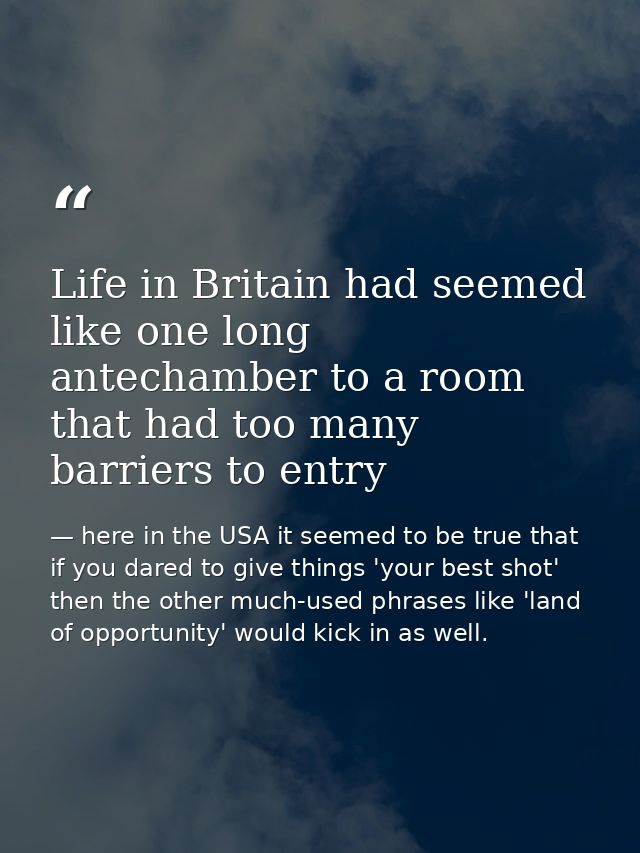 Life in Britain had seemed like one long antechamber to a room that had too many barriers to entry — here in the USA it seemed to be true that if you dared to give things 'your best shot' then the other much-used phrases like 'land of opportunity' would kick in as well.