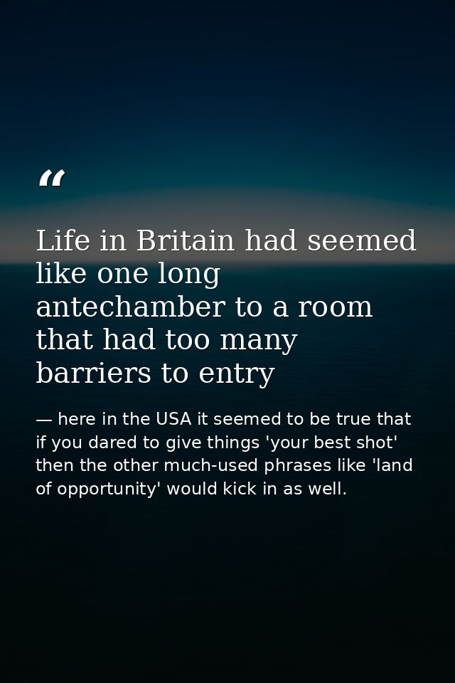 Life in Britain had seemed like one long antechamber to a room that had too many barriers to entry — here in the USA it seemed to be true that if you dared to give things 'your best shot' then the other much-used phrases like 'land of opportunity' would kick in as well.