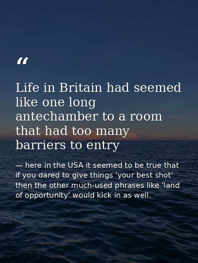 Life in Britain had seemed like one long antechamber to a room that had too many barriers to entry — here in the USA it seemed to be true that if you dared to give things 'your best shot' then the other much-used phrases like 'land of opportunity' would kick in as well.