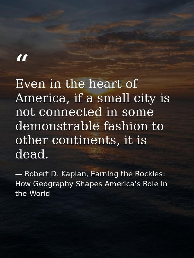 Even in the heart of America, if a small city is not connected in some demonstrable fashion to other continents, it is d — Robert D. Kaplan, Earning the Rockies: How Geography Shapes America's Role in the World