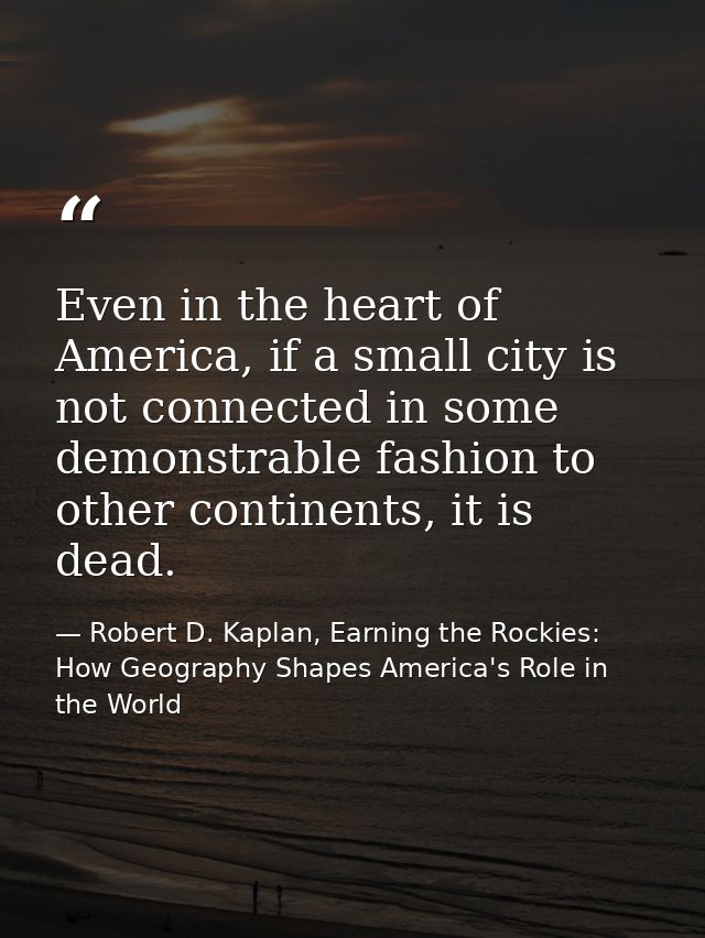 Even in the heart of America, if a small city is not connected in some demonstrable fashion to other continents, it is d — Robert D. Kaplan, Earning the Rockies: How Geography Shapes America's Role in the World