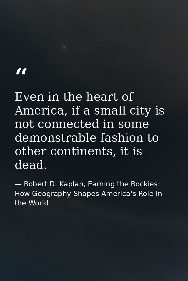 Even in the heart of America, if a small city is not connected in some demonstrable fashion to other continents, it is d — Robert D. Kaplan, Earning the Rockies: How Geography Shapes America's Role in the World