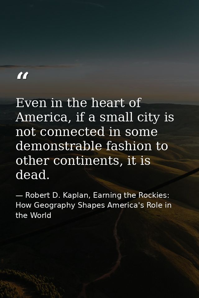 Even in the heart of America, if a small city is not connected in some demonstrable fashion to other continents, it is d — Robert D. Kaplan, Earning the Rockies: How Geography Shapes America's Role in the World