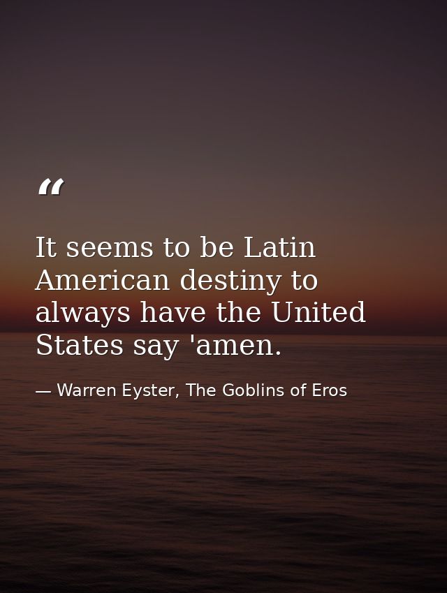 It seems to be Latin American destiny to always have the United States say 'amen. — Warren Eyster, The Goblins of Eros