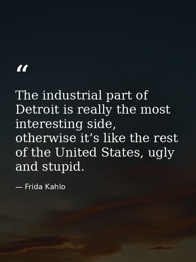 The industrial part of Detroit is really the most interesting side, otherwise it’s like the rest of the United States, u — Frida Kahlo