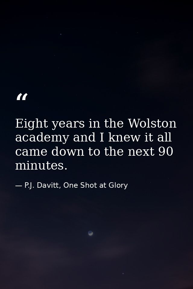 Eight years in the Wolston academy and I knew it all came down to the next 90 minutes. — P.J. Davitt, One Shot at Glory