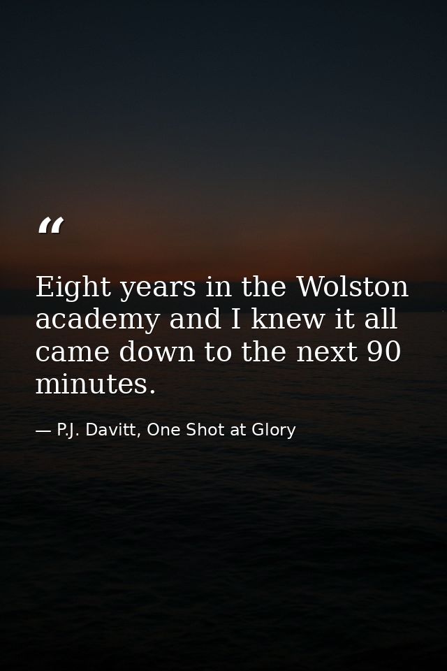 Eight years in the Wolston academy and I knew it all came down to the next 90 minutes. — P.J. Davitt, One Shot at Glory