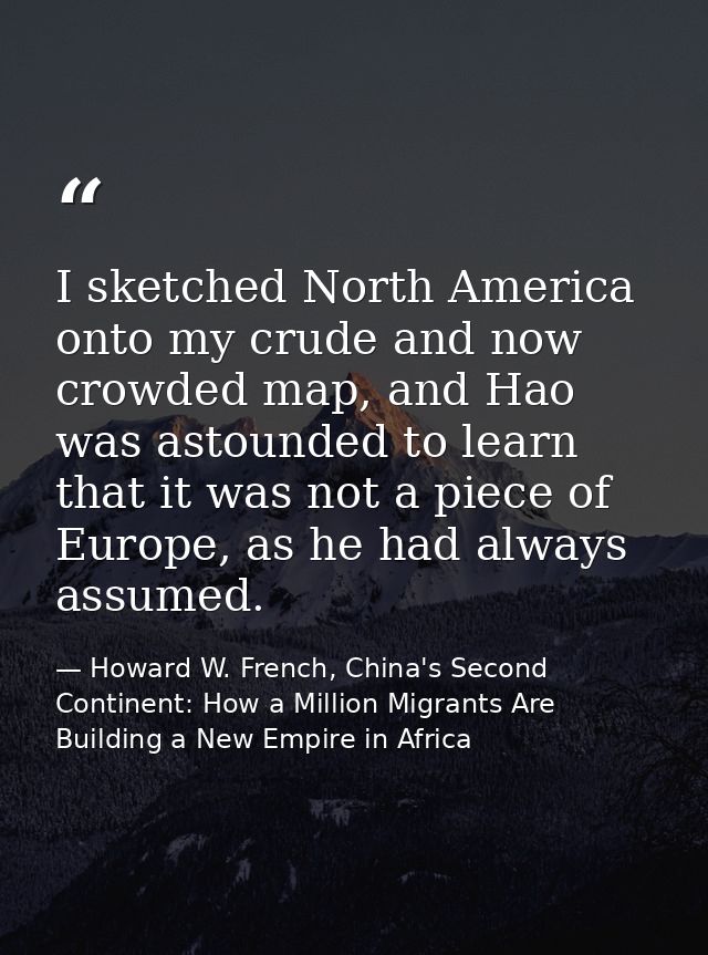 I sketched North America onto my crude and now crowded map, and Hao was astounded to learn that it was not a piece of Eu — Howard W. French, China's Second Continent: How a Million Migrants Are Building a New Empire in Africa
