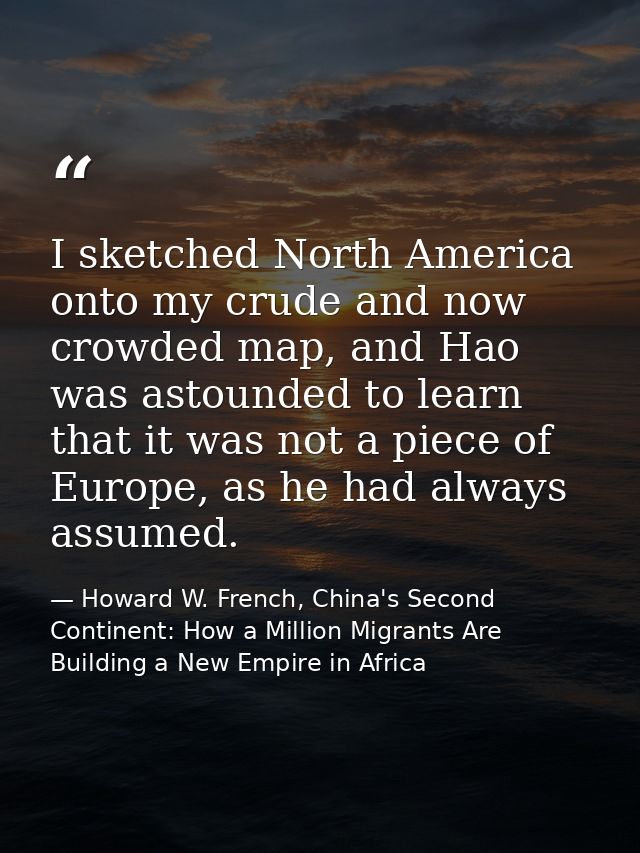 I sketched North America onto my crude and now crowded map, and Hao was astounded to learn that it was not a piece of Eu — Howard W. French, China's Second Continent: How a Million Migrants Are Building a New Empire in Africa