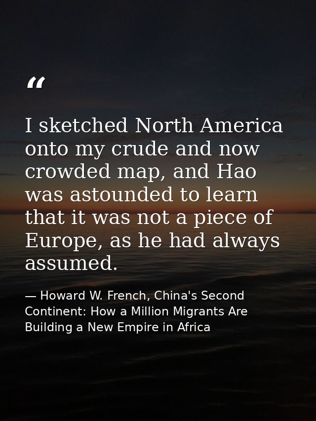 I sketched North America onto my crude and now crowded map, and Hao was astounded to learn that it was not a piece of Eu — Howard W. French, China's Second Continent: How a Million Migrants Are Building a New Empire in Africa