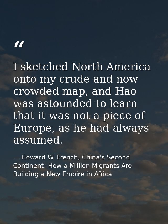 I sketched North America onto my crude and now crowded map, and Hao was astounded to learn that it was not a piece of Eu — Howard W. French, China's Second Continent: How a Million Migrants Are Building a New Empire in Africa