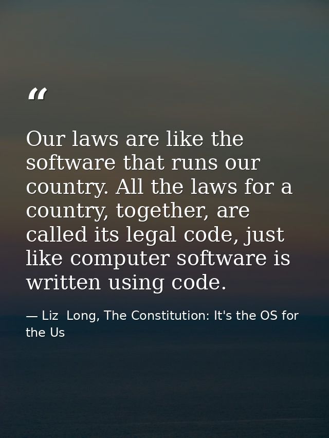 Our laws are like the software that runs our country. All the laws for a country, together, are called its legal code, j — Liz  Long, The Constitution: It's the OS for the Us