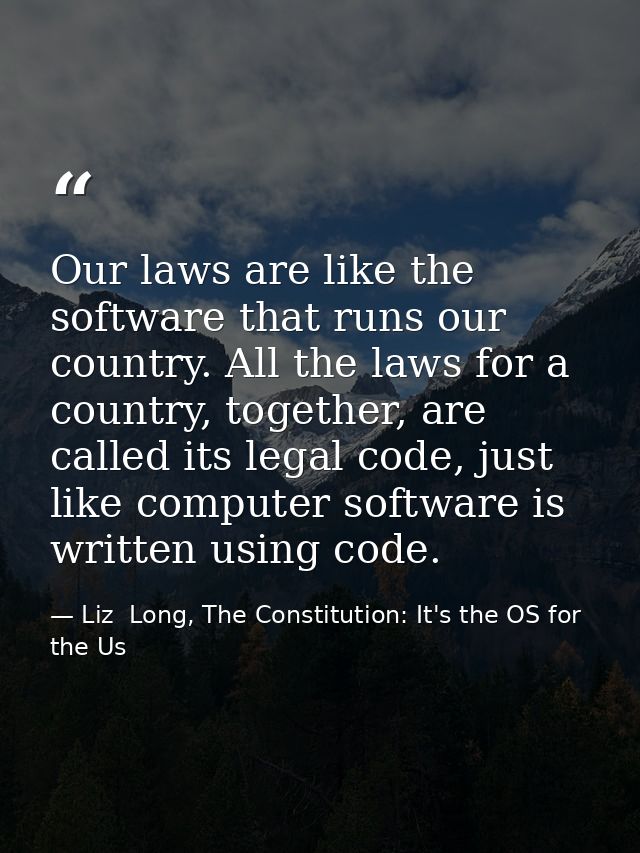 Our laws are like the software that runs our country. All the laws for a country, together, are called its legal code, j — Liz  Long, The Constitution: It's the OS for the Us