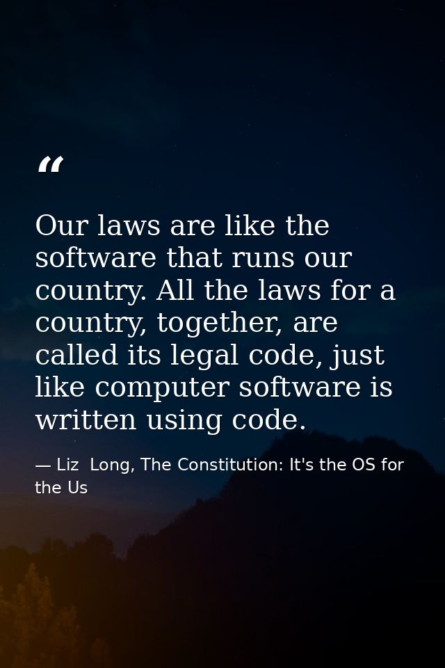 Our laws are like the software that runs our country. All the laws for a country, together, are called its legal code, j — Liz  Long, The Constitution: It's the OS for the Us