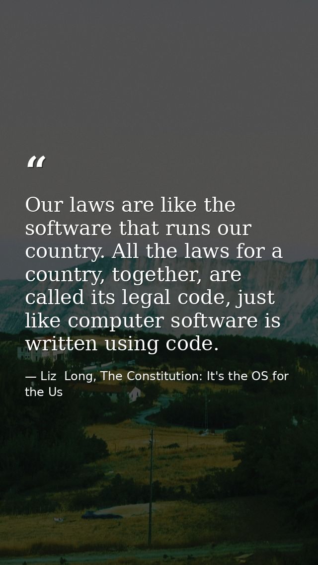 Our laws are like the software that runs our country. All the laws for a country, together, are called its legal code, j — Liz  Long, The Constitution: It's the OS for the Us