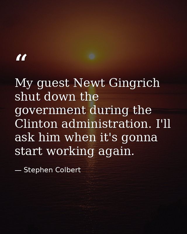 My guest Newt Gingrich shut down the government during the Clinton administration. I'll ask him when it's gonna start wo — Stephen Colbert