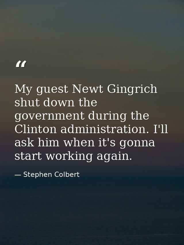 My guest Newt Gingrich shut down the government during the Clinton administration. I'll ask him when it's gonna start wo — Stephen Colbert