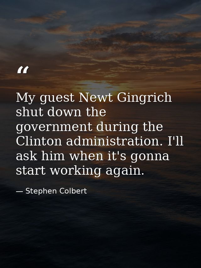 My guest Newt Gingrich shut down the government during the Clinton administration. I'll ask him when it's gonna start wo — Stephen Colbert