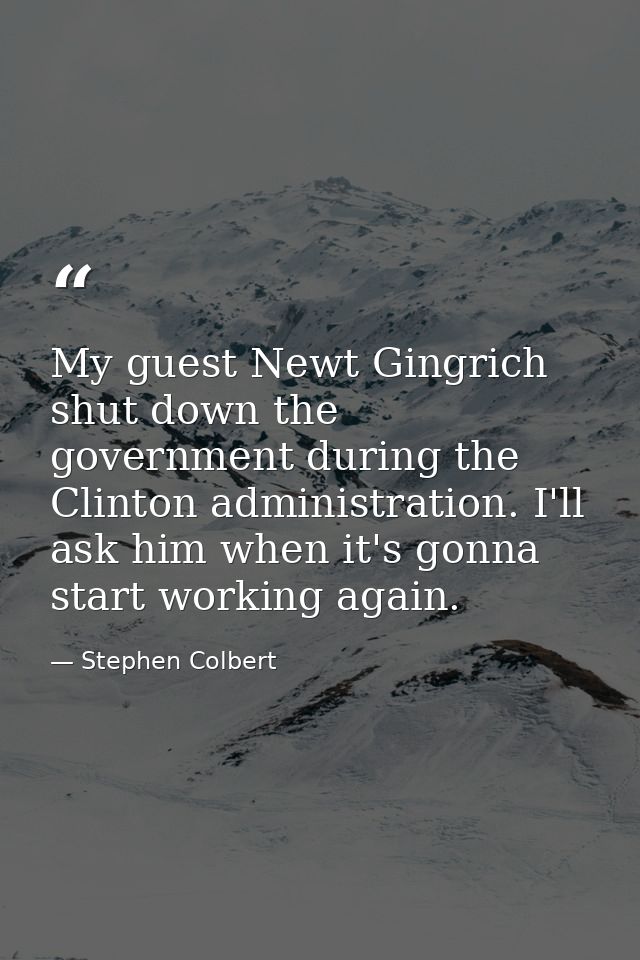 My guest Newt Gingrich shut down the government during the Clinton administration. I'll ask him when it's gonna start wo — Stephen Colbert