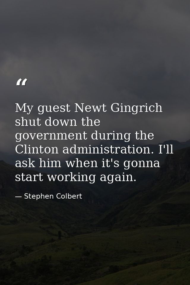 My guest Newt Gingrich shut down the government during the Clinton administration. I'll ask him when it's gonna start wo — Stephen Colbert