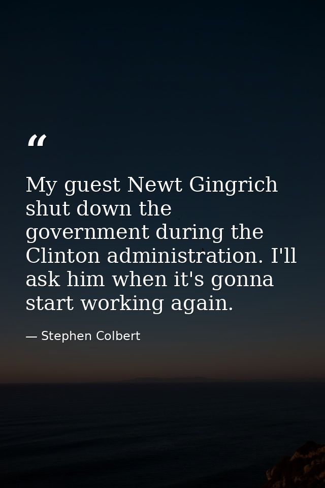 My guest Newt Gingrich shut down the government during the Clinton administration. I'll ask him when it's gonna start wo — Stephen Colbert