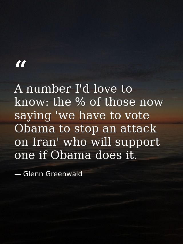 A number I'd love to know: the % of those now saying 'we have to vote Obama to stop an attack on Iran' who will support  — Glenn Greenwald