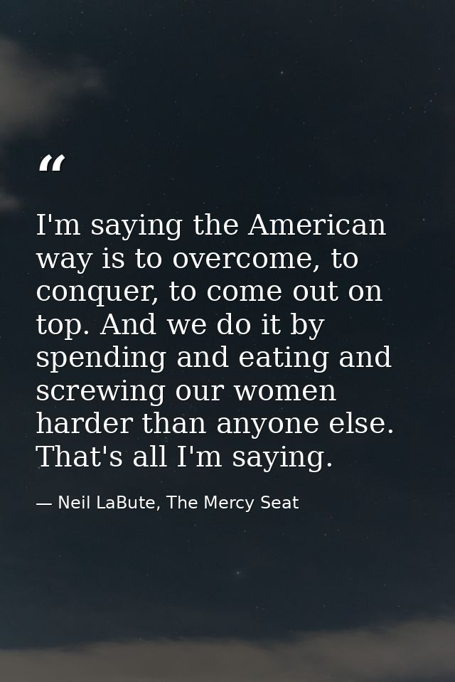 I'm saying the American way is to overcome, to conquer, to come out on top. And we do it by spending and eating and scre — Neil LaBute, The Mercy Seat
